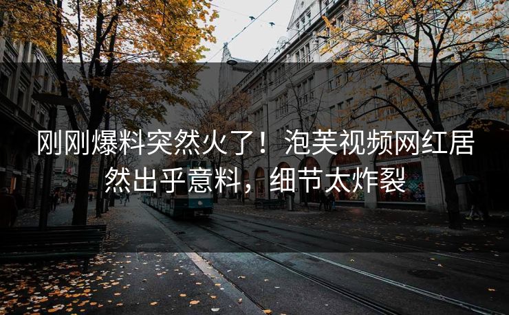 刚刚爆料突然火了！泡芙视频网红居然出乎意料，细节太炸裂