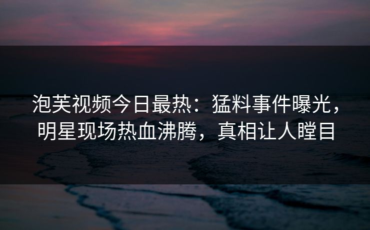 泡芙视频今日最热：猛料事件曝光，明星现场热血沸腾，真相让人瞠目
