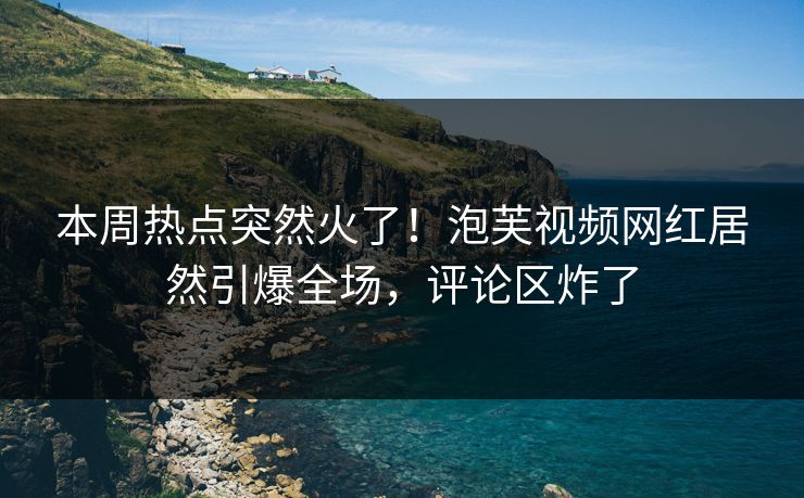 本周热点突然火了！泡芙视频网红居然引爆全场，评论区炸了