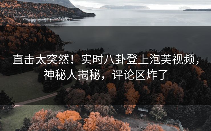 直击太突然！实时八卦登上泡芙视频，神秘人揭秘，评论区炸了