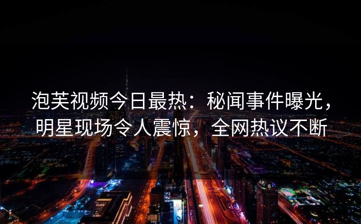 泡芙视频今日最热：秘闻事件曝光，明星现场令人震惊，全网热议不断