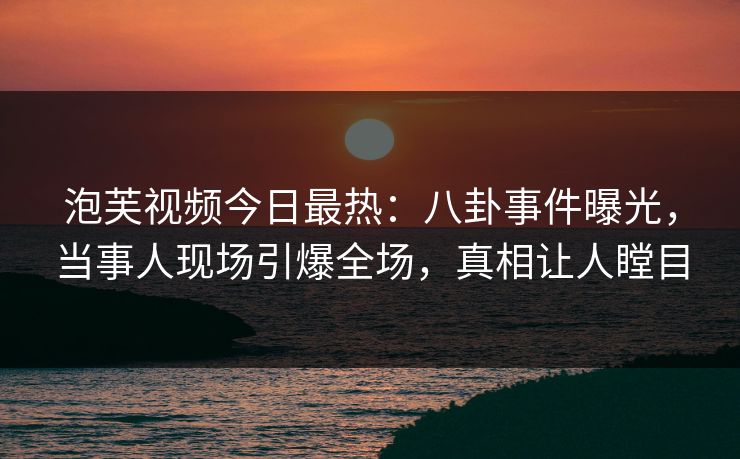 泡芙视频今日最热：八卦事件曝光，当事人现场引爆全场，真相让人瞠目