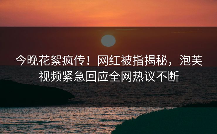 今晚花絮疯传！网红被指揭秘，泡芙视频紧急回应全网热议不断