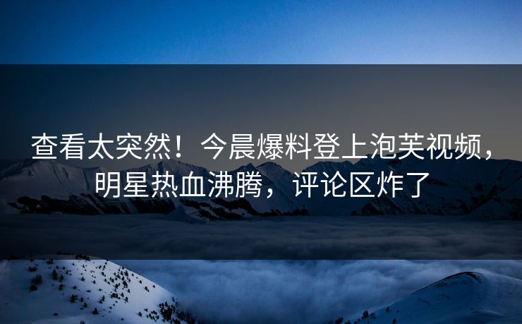 查看太突然！今晨爆料登上泡芙视频，明星热血沸腾，评论区炸了