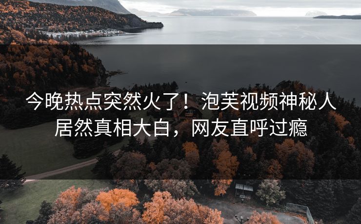 今晚热点突然火了！泡芙视频神秘人居然真相大白，网友直呼过瘾