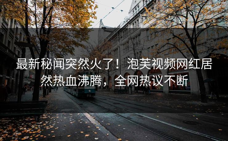 最新秘闻突然火了！泡芙视频网红居然热血沸腾，全网热议不断