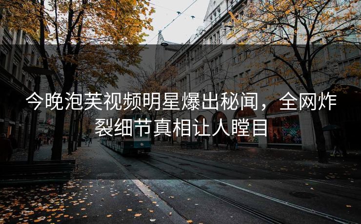 今晚泡芙视频明星爆出秘闻，全网炸裂细节真相让人瞠目