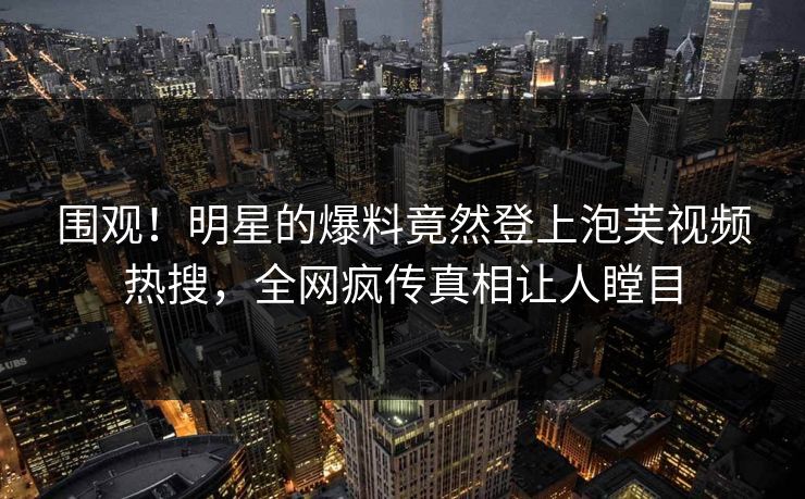 围观！明星的爆料竟然登上泡芙视频热搜，全网疯传真相让人瞠目
