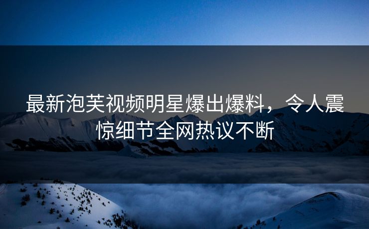 最新泡芙视频明星爆出爆料，令人震惊细节全网热议不断