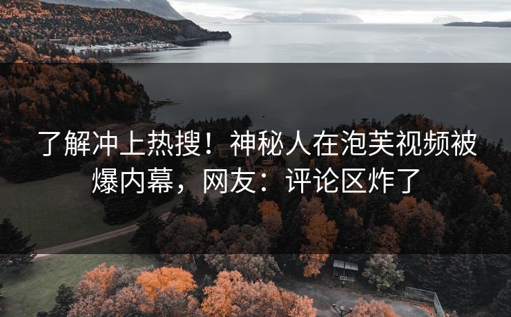 了解冲上热搜！神秘人在泡芙视频被爆内幕，网友：评论区炸了