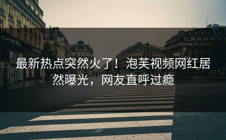 最新热点突然火了！泡芙视频网红居然曝光，网友直呼过瘾