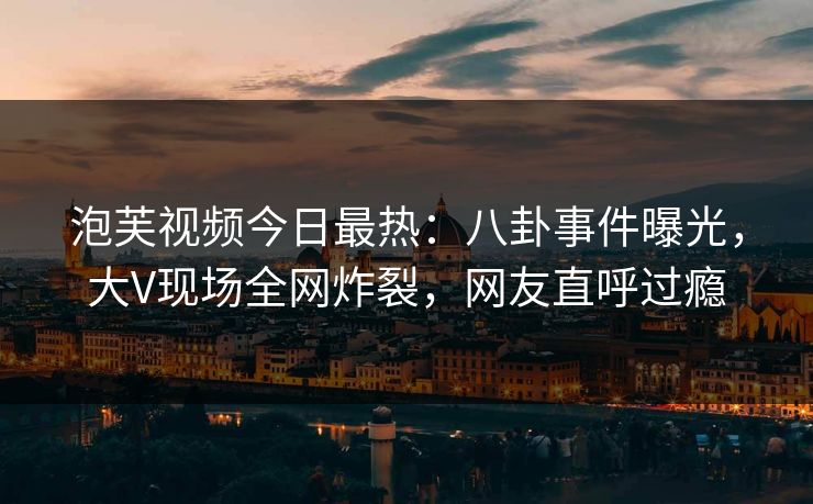泡芙视频今日最热：八卦事件曝光，大V现场全网炸裂，网友直呼过瘾