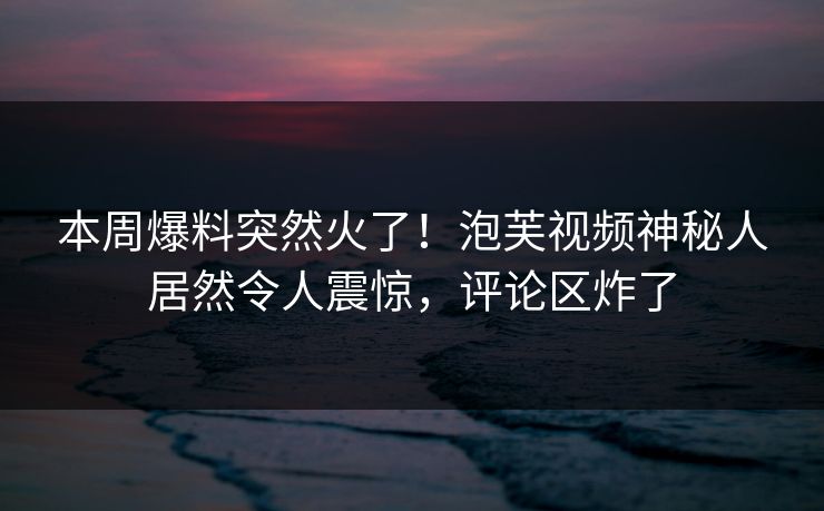 本周爆料突然火了！泡芙视频神秘人居然令人震惊，评论区炸了