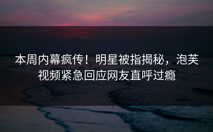 本周内幕疯传！明星被指揭秘，泡芙视频紧急回应网友直呼过瘾
