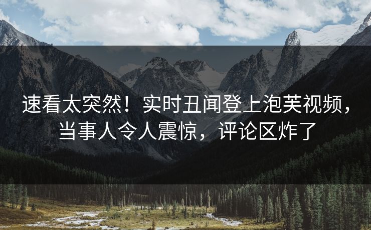 速看太突然！实时丑闻登上泡芙视频，当事人令人震惊，评论区炸了