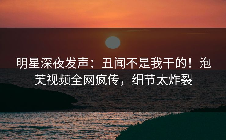 明星深夜发声：丑闻不是我干的！泡芙视频全网疯传，细节太炸裂