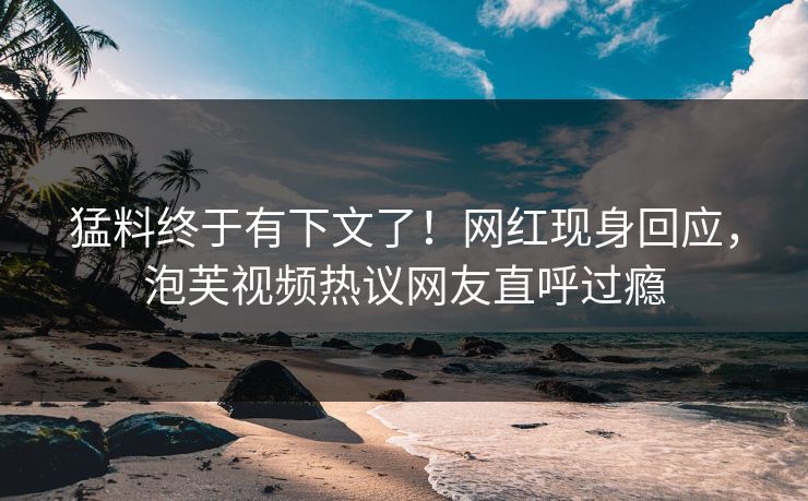猛料终于有下文了！网红现身回应，泡芙视频热议网友直呼过瘾