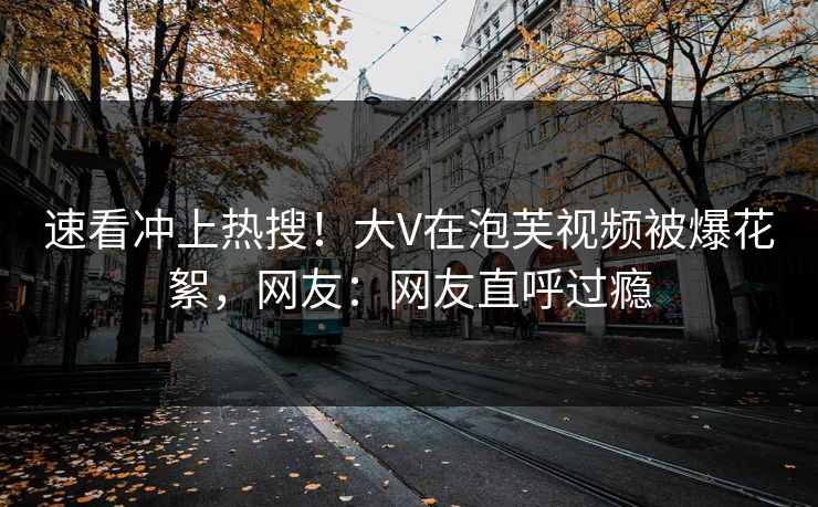 速看冲上热搜！大V在泡芙视频被爆花絮，网友：网友直呼过瘾