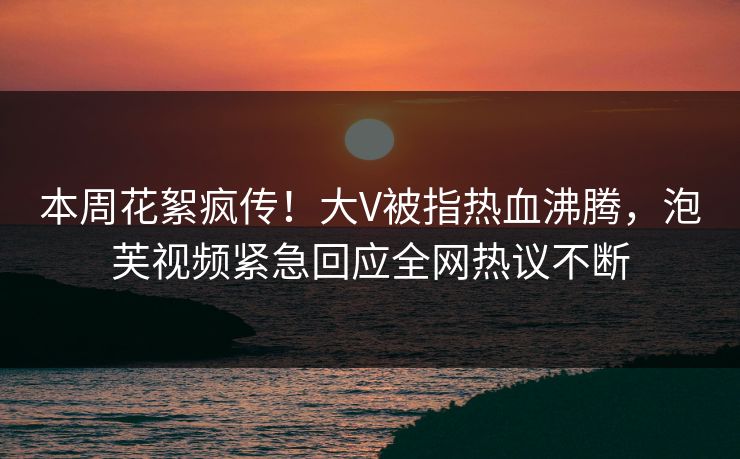 本周花絮疯传！大V被指热血沸腾，泡芙视频紧急回应全网热议不断