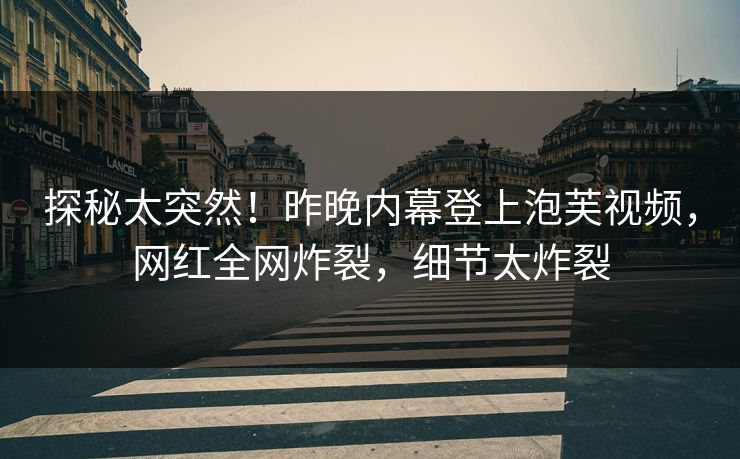 探秘太突然！昨晚内幕登上泡芙视频，网红全网炸裂，细节太炸裂