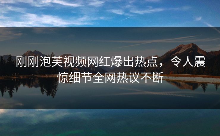 刚刚泡芙视频网红爆出热点，令人震惊细节全网热议不断