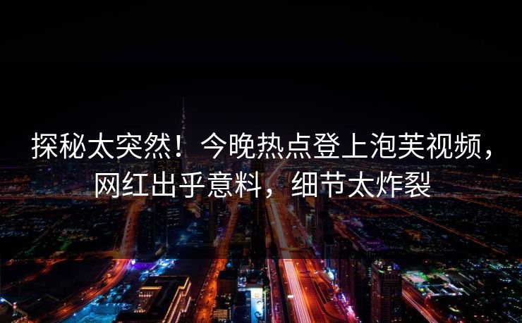 探秘太突然！今晚热点登上泡芙视频，网红出乎意料，细节太炸裂