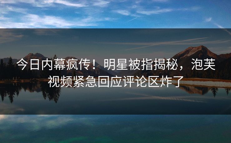今日内幕疯传！明星被指揭秘，泡芙视频紧急回应评论区炸了