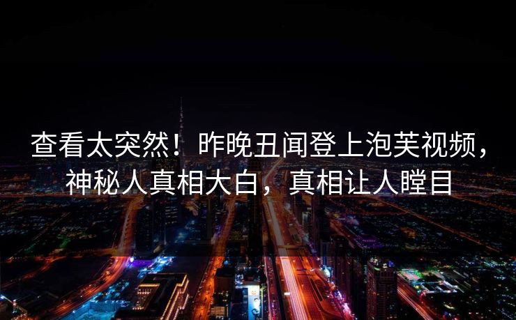 查看太突然！昨晚丑闻登上泡芙视频，神秘人真相大白，真相让人瞠目