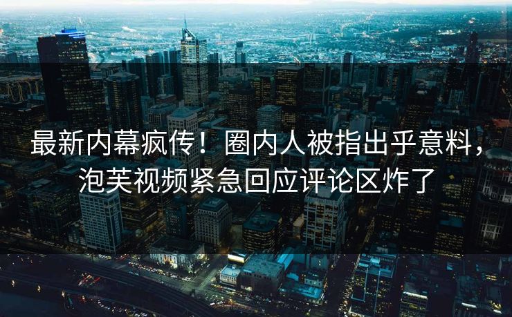 最新内幕疯传！圈内人被指出乎意料，泡芙视频紧急回应评论区炸了