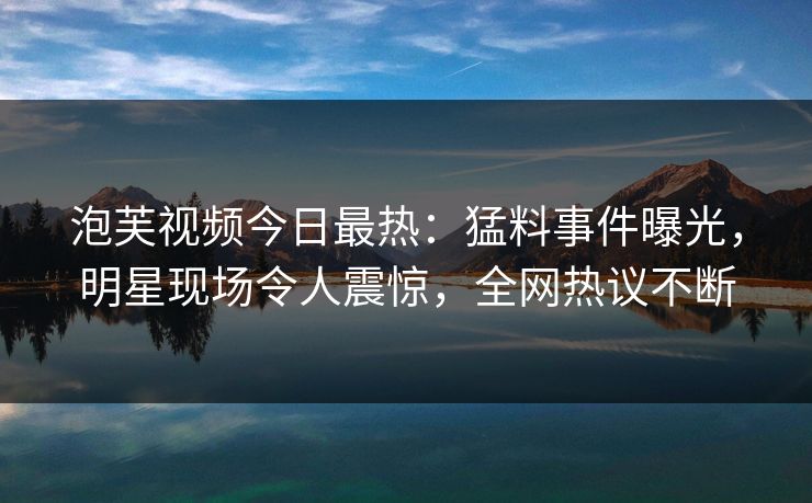 泡芙视频今日最热：猛料事件曝光，明星现场令人震惊，全网热议不断