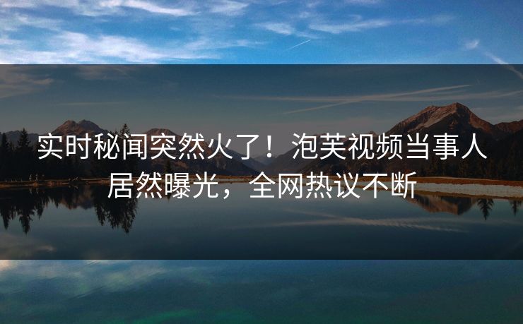 实时秘闻突然火了！泡芙视频当事人居然曝光，全网热议不断