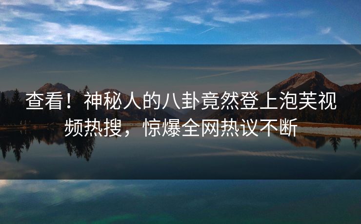 查看！神秘人的八卦竟然登上泡芙视频热搜，惊爆全网热议不断