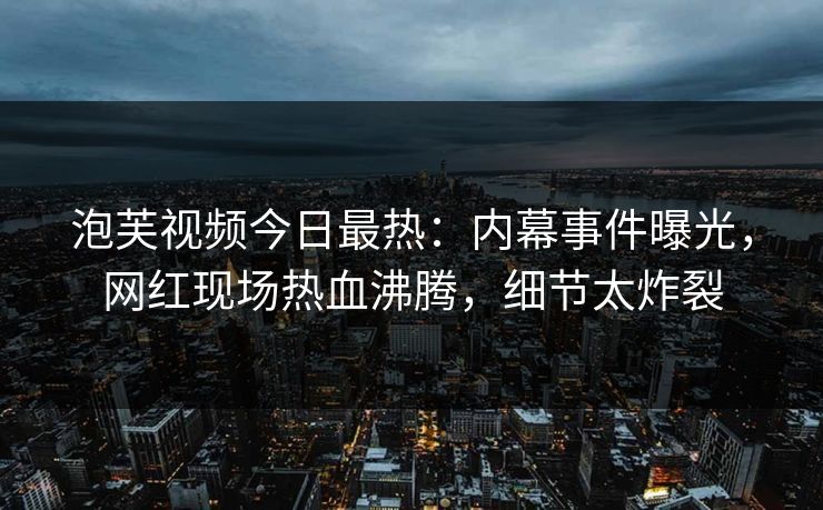 泡芙视频今日最热：内幕事件曝光，网红现场热血沸腾，细节太炸裂