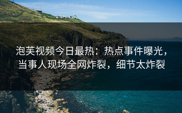 泡芙视频今日最热：热点事件曝光，当事人现场全网炸裂，细节太炸裂