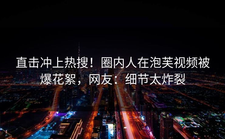 直击冲上热搜！圈内人在泡芙视频被爆花絮，网友：细节太炸裂