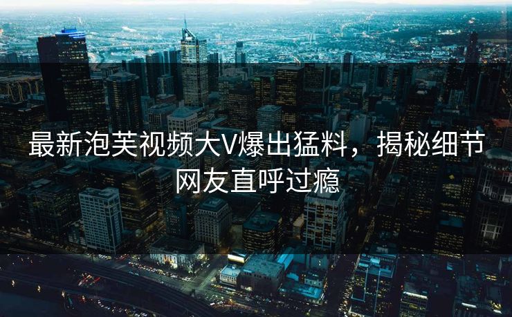 最新泡芙视频大V爆出猛料，揭秘细节网友直呼过瘾