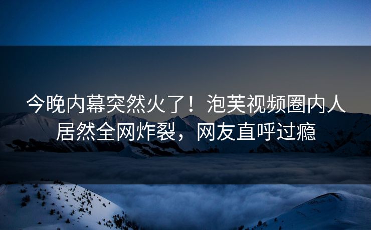 今晚内幕突然火了！泡芙视频圈内人居然全网炸裂，网友直呼过瘾