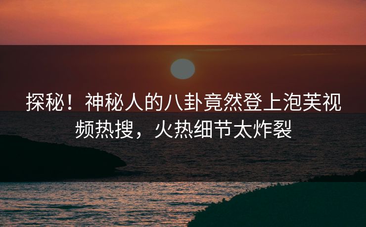 探秘！神秘人的八卦竟然登上泡芙视频热搜，火热细节太炸裂
