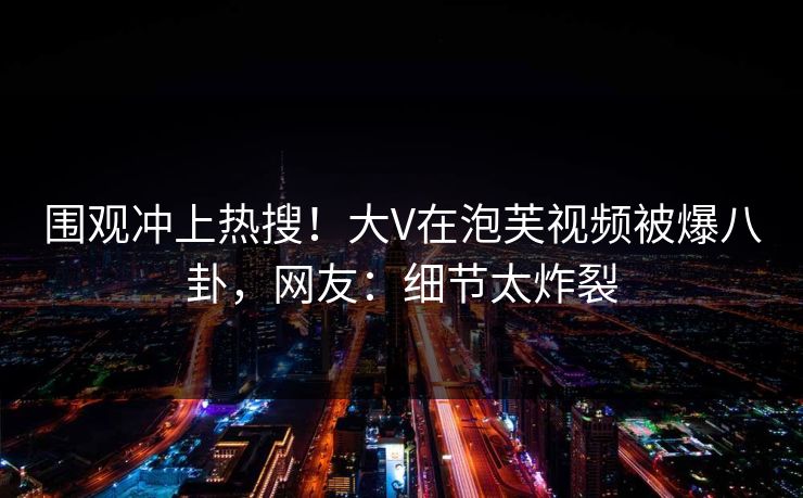 围观冲上热搜！大V在泡芙视频被爆八卦，网友：细节太炸裂