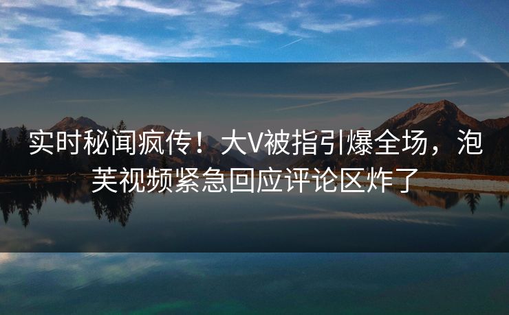 实时秘闻疯传！大V被指引爆全场，泡芙视频紧急回应评论区炸了