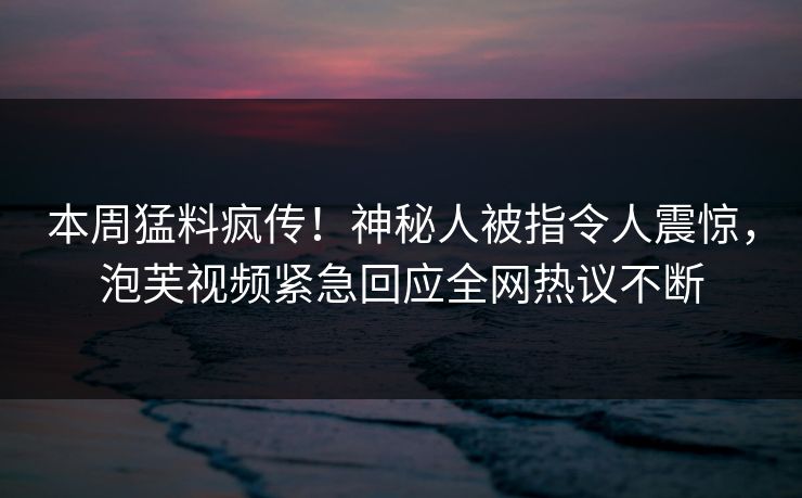 本周猛料疯传！神秘人被指令人震惊，泡芙视频紧急回应全网热议不断