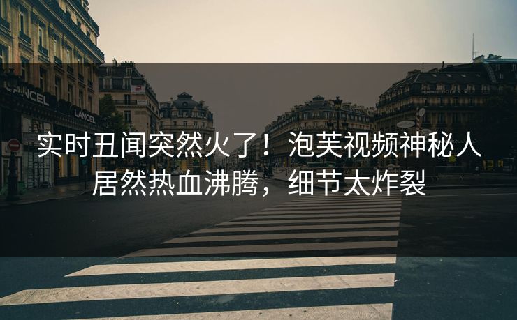实时丑闻突然火了！泡芙视频神秘人居然热血沸腾，细节太炸裂