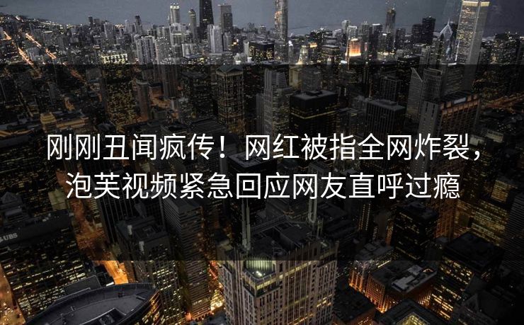 刚刚丑闻疯传！网红被指全网炸裂，泡芙视频紧急回应网友直呼过瘾