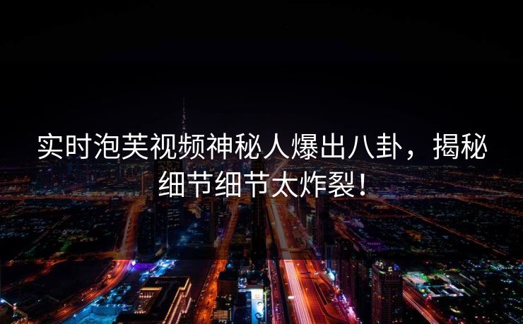 实时泡芙视频神秘人爆出八卦，揭秘细节细节太炸裂！