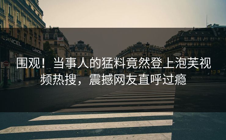 围观！当事人的猛料竟然登上泡芙视频热搜，震撼网友直呼过瘾