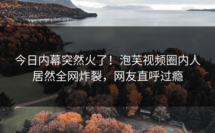 今日内幕突然火了！泡芙视频圈内人居然全网炸裂，网友直呼过瘾