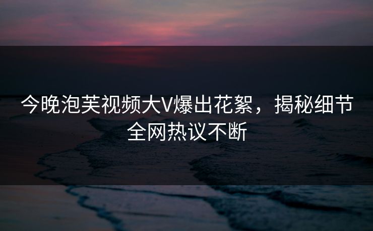 今晚泡芙视频大V爆出花絮，揭秘细节全网热议不断