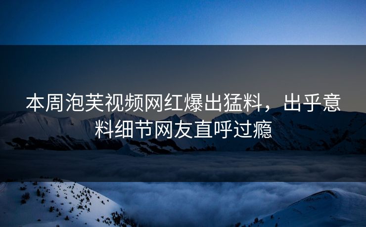本周泡芙视频网红爆出猛料，出乎意料细节网友直呼过瘾