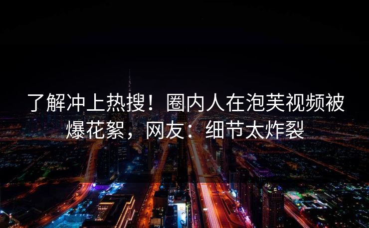 了解冲上热搜！圈内人在泡芙视频被爆花絮，网友：细节太炸裂