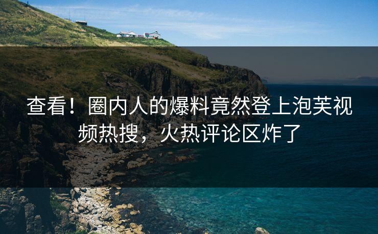 查看！圈内人的爆料竟然登上泡芙视频热搜，火热评论区炸了